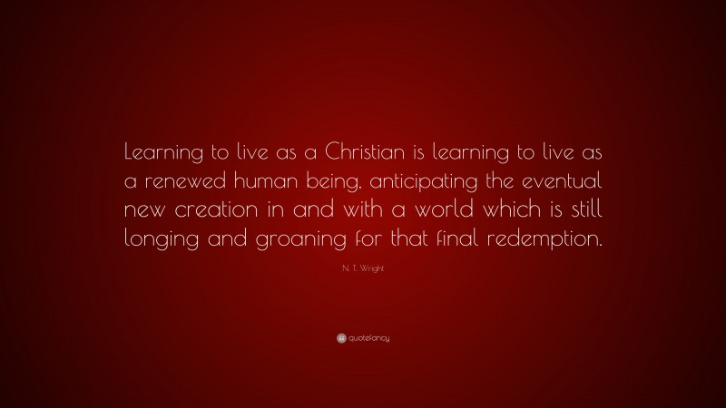 N. T. Wright Quote: “Learning to live as a Christian is learning to live as a renewed human being, anticipating the eventual new creation in and with a world which is still longing and groaning for that final redemption.”