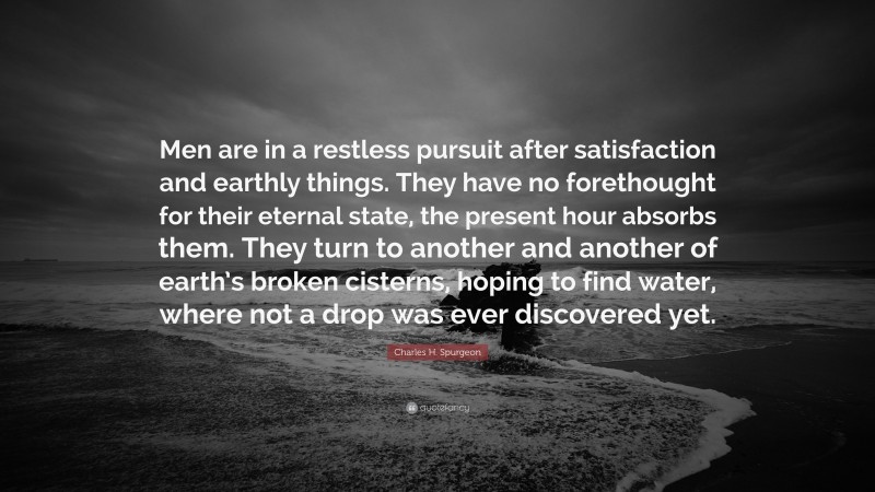 Charles H. Spurgeon Quote: “Men are in a restless pursuit after satisfaction and earthly things. They have no forethought for their eternal state, the present hour absorbs them. They turn to another and another of earth’s broken cisterns, hoping to find water, where not a drop was ever discovered yet.”