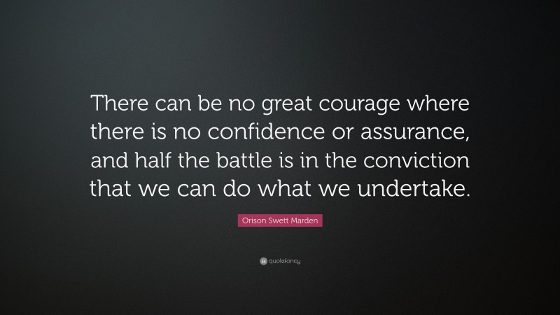 Orison Swett Marden Quote: “There can be no great courage where there is no confidence or assurance, and half the battle is in the conviction that we can do what we undertake.”