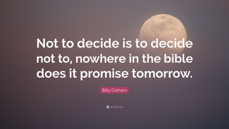 Billy Graham Quote: “Not to decide is to decide not to, nowhere in the bible does it promise tomorrow.”