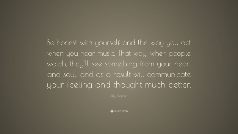 Billy Sheehan Quote: “Be honest with yourself and the way you act when you hear music. That way, when people watch, they’ll see something from your heart and soul, and as a result will communicate your feeling and thought much better.”