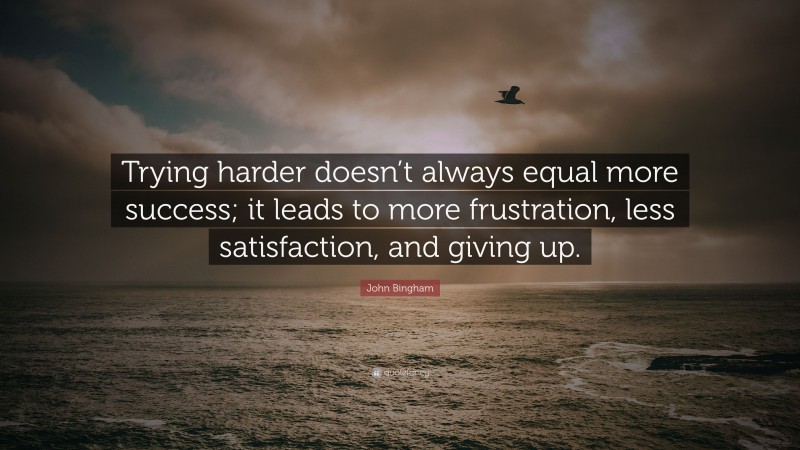 John Bingham Quote: “Trying harder doesn’t always equal more success; it leads to more frustration, less satisfaction, and giving up.”