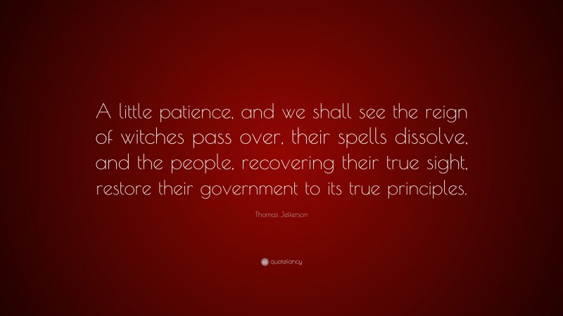 Thomas Jefferson Quote: “A little patience, and we shall see the reign of witches pass over, their spells dissolve, and the people, recovering their true sight, restore their government to its true principles.”