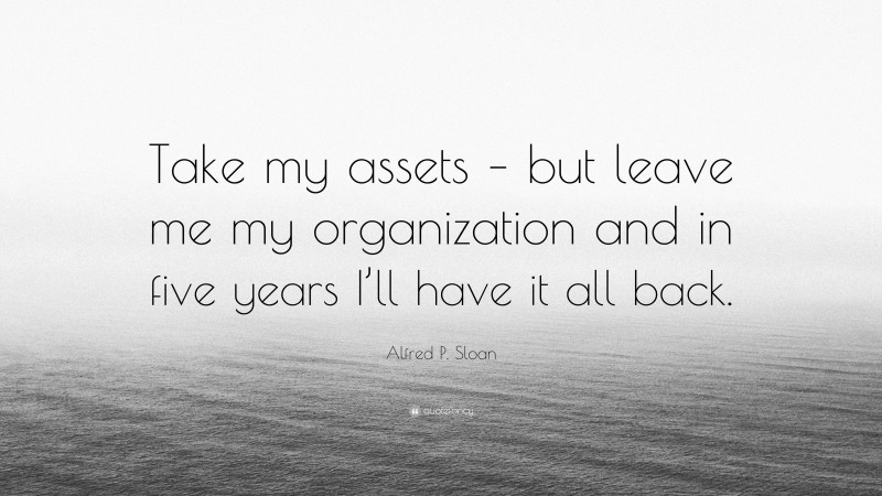 Alfred P. Sloan Quote: “Take my assets – but leave me my organization and in five years I’ll have it all back.”