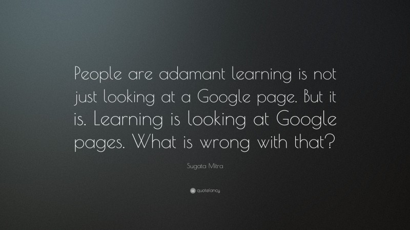 Sugata Mitra Quote: “People are adamant learning is not just looking at a Google page. But it is. Learning is looking at Google pages. What is wrong with that?”