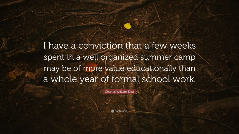 Charles William Eliot Quote: “I have a conviction that a few weeks spent in a well organized summer camp may be of more value educationally than a whole year of formal school work.”