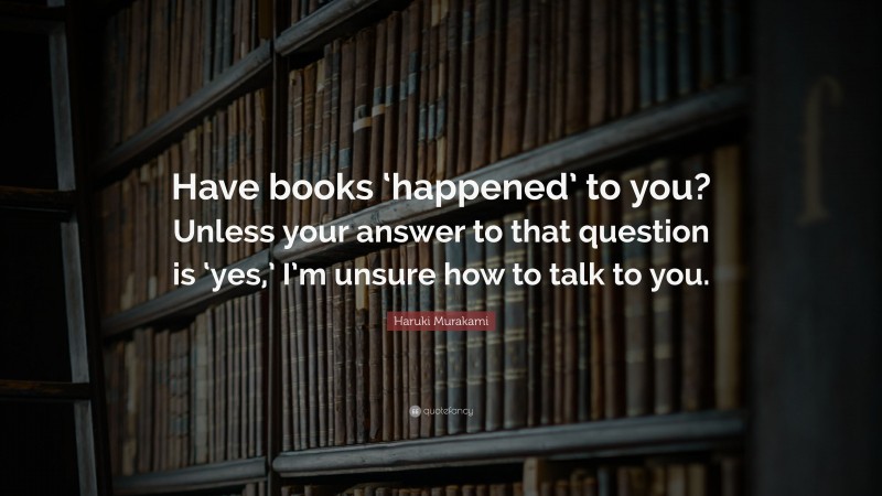 Haruki Murakami Quote: “Have books ‘happened’ to you? Unless your answer to that question is ‘yes,’ I’m unsure how to talk to you.”