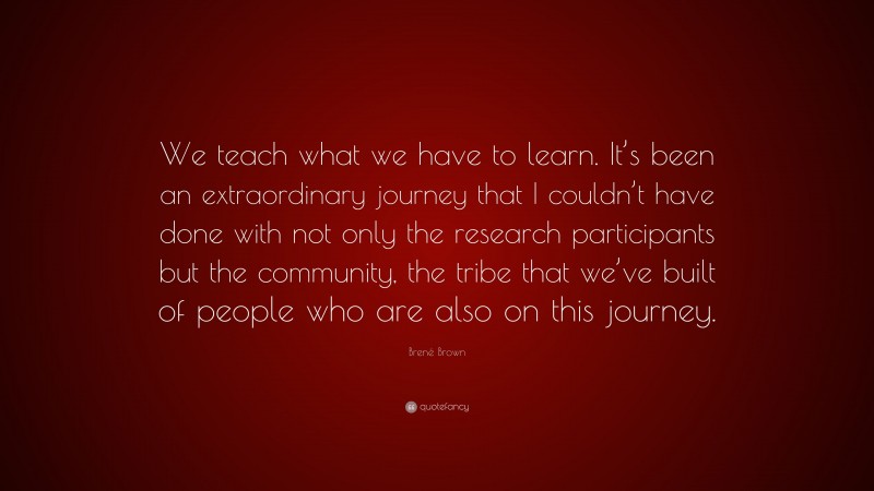 Brené Brown Quote: “We teach what we have to learn. It’s been an extraordinary journey that I couldn’t have done with not only the research participants but the community, the tribe that we’ve built of people who are also on this journey.”