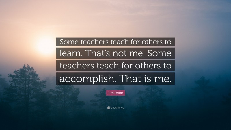 Jim Rohn Quote: “Some teachers teach for others to learn. That’s not me. Some teachers teach for others to accomplish. That is me.”