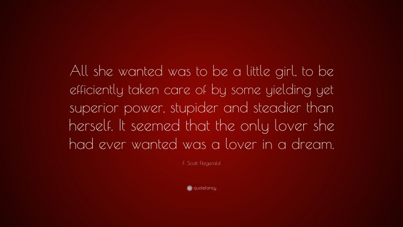 F. Scott Fitzgerald Quote: “All she wanted was to be a little girl, to be efficiently taken care of by some yielding yet superior power, stupider and steadier than herself. It seemed that the only lover she had ever wanted was a lover in a dream.”