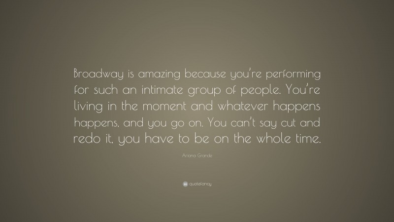 Ariana Grande Quote: “Broadway is amazing because you’re performing for such an intimate group of people. You’re living in the moment and whatever happens happens, and you go on. You can’t say cut and redo it, you have to be on the whole time.”