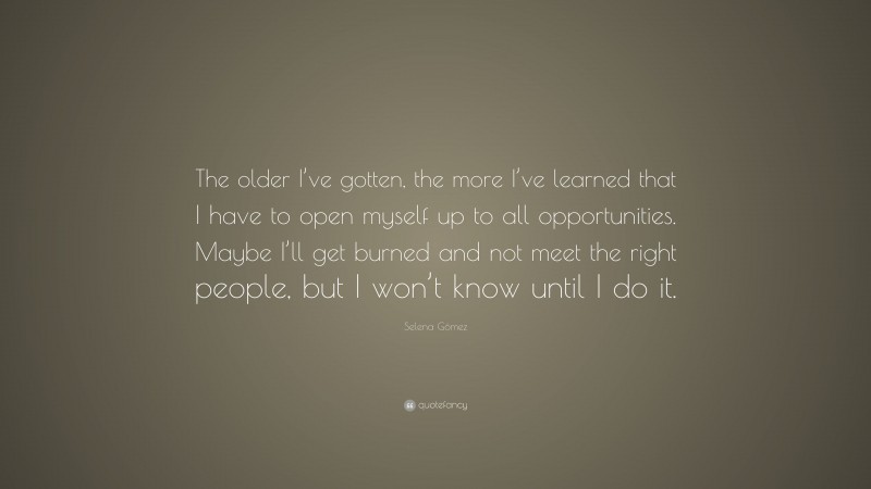 Selena Gómez Quote: “The older I’ve gotten, the more I’ve learned that I have to open myself up to all opportunities. Maybe I’ll get burned and not meet the right people, but I won’t know until I do it.”