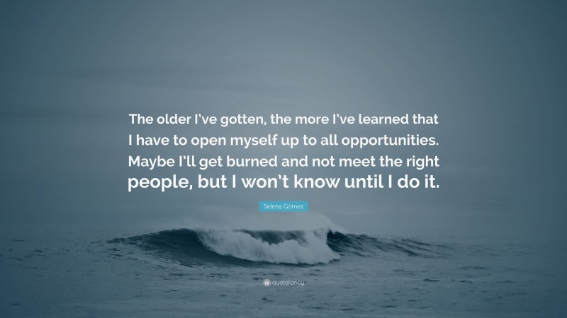 Selena Gómez Quote: “The older I’ve gotten, the more I’ve learned that I have to open myself up to all opportunities. Maybe I’ll get burned and not meet the right people, but I won’t know until I do it.”