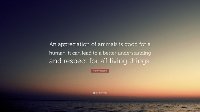 Henry Rollins Quote: “An appreciation of animals is good for a human, it can lead to a better understanding and respect for all living things.”