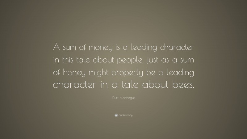 Kurt Vonnegut Quote: “A sum of money is a leading character in this tale about people, just as a sum of honey might properly be a leading character in a tale about bees.”