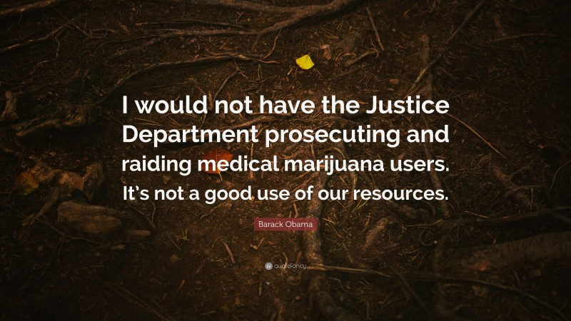 Barack Obama Quote: “I would not have the Justice Department prosecuting and raiding medical marijuana users. It’s not a good use of our resources.”