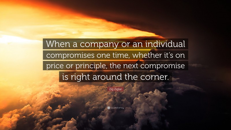Zig Ziglar Quote: “When a company or an individual compromises one time, whether it’s on price or principle, the next compromise is right around the corner.”