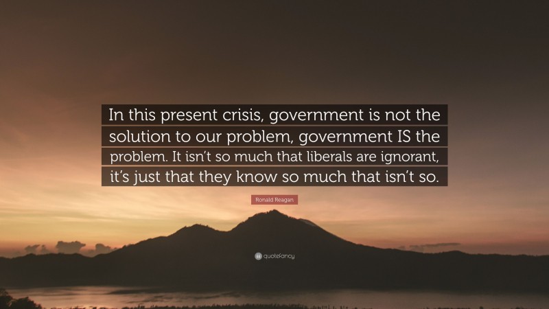 Ronald Reagan Quote: “In this present crisis, government is not the solution to our problem, government IS the problem. It isn’t so much that liberals are ignorant, it’s just that they know so much that isn’t so.”