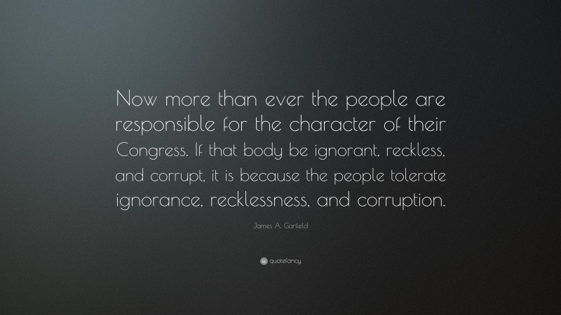James A. Garfield Quote: “Now more than ever the people are responsible for the character of their Congress. If that body be ignorant, reckless, and corrupt, it is because the people tolerate ignorance, recklessness, and corruption.”