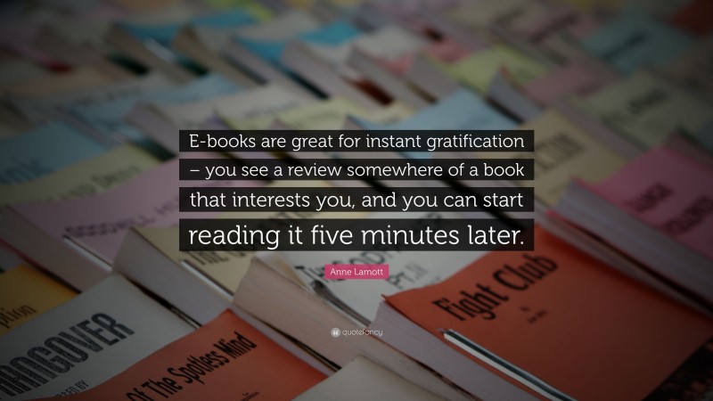 Anne Lamott Quote: “E-books are great for instant gratification – you see a review somewhere of a book that interests you, and you can start reading it five minutes later.”