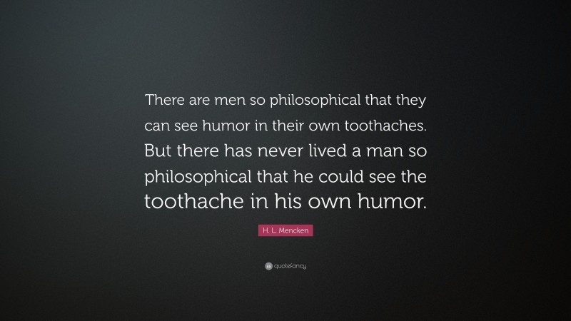 H. L. Mencken Quote: “There are men so philosophical that they can see humor in their own toothaches. But there has never lived a man so philosophical that he could see the toothache in his own humor.”