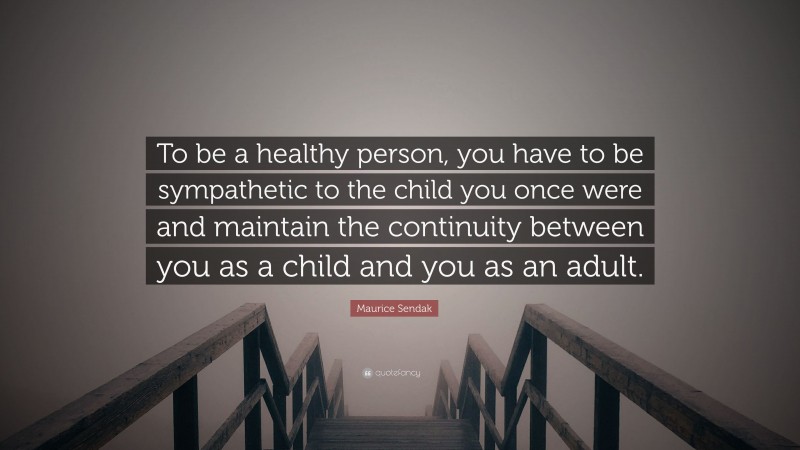 Maurice Sendak Quote: “To be a healthy person, you have to be sympathetic to the child you once were and maintain the continuity between you as a child and you as an adult.”