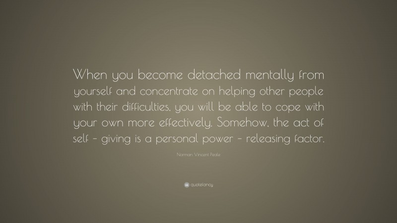 Norman Vincent Peale Quote: “When you become detached mentally from yourself and concentrate on helping other people with their difficulties, you will be able to cope with your own more effectively. Somehow, the act of self – giving is a personal power – releasing factor.”