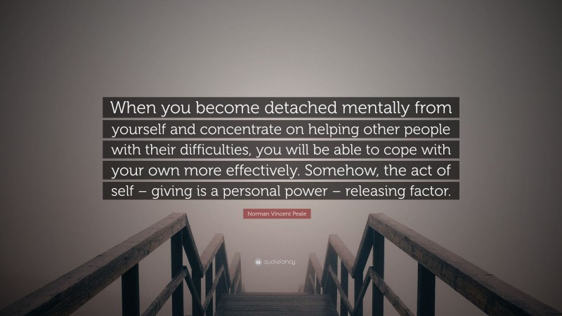 Norman Vincent Peale Quote: “When you become detached mentally from yourself and concentrate on helping other people with their difficulties, you will be able to cope with your own more effectively. Somehow, the act of self – giving is a personal power – releasing factor.”