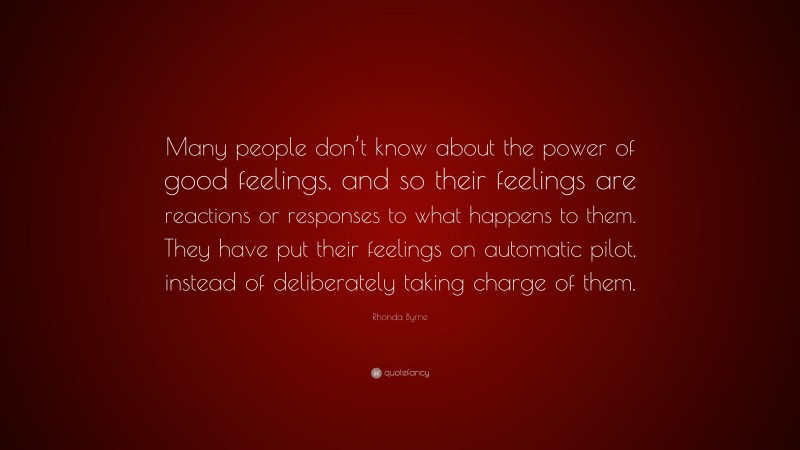 Rhonda Byrne Quote: “Many people don’t know about the power of good feelings, and so their feelings are reactions or responses to what happens to them. They have put their feelings on automatic pilot, instead of deliberately taking charge of them.”