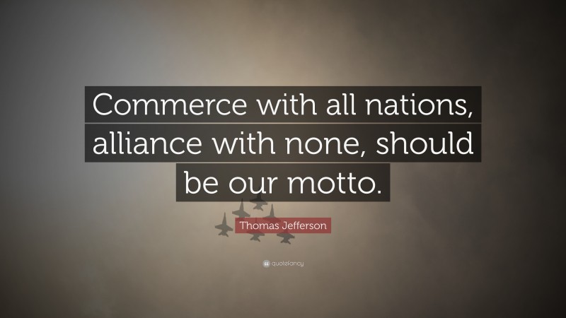 Thomas Jefferson Quote: “Commerce with all nations, alliance with none, should be our motto.”