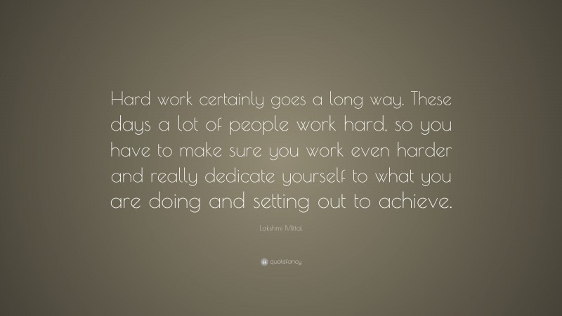 Lakshmi Mittal Quote: “Hard work certainly goes a long way. These days a lot of people work hard, so you have to make sure you work even harder and really dedicate yourself to what you are doing and setting out to achieve.”