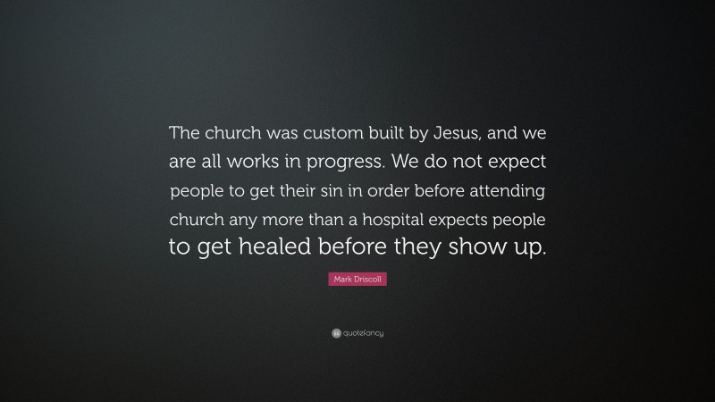 Mark Driscoll Quote: “The church was custom built by Jesus, and we are all works in progress. We do not expect people to get their sin in order before attending church any more than a hospital expects people to get healed before they show up.”