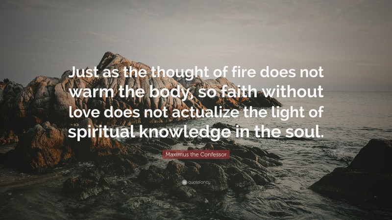 Maximus the Confessor Quote: “Just as the thought of fire does not warm the body, so faith without love does not actualize the light of spiritual knowledge in the soul.”