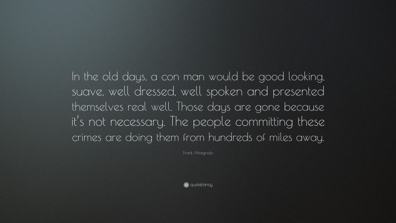 Frank Abagnale Quote: “In the old days, a con man would be good looking, suave, well dressed, well spoken and presented themselves real well. Those days are gone because it’s not necessary. The people committing these crimes are doing them from hundreds of miles away.”