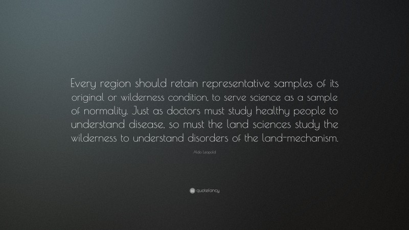 Aldo Leopold Quote: “Every region should retain representative samples of its original or wilderness condition, to serve science as a sample of normality. Just as doctors must study healthy people to understand disease, so must the land sciences study the wilderness to understand disorders of the land-mechanism.”