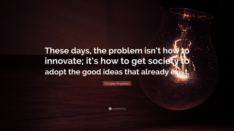 Douglas Engelbart Quote: “These days, the problem isn’t how to innovate; it’s how to get society to adopt the good ideas that already exist.”
