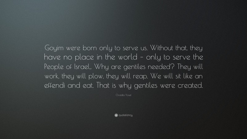 Ovadia Yosef Quote: “Goyim were born only to serve us. Without that, they have no place in the world – only to serve the People of Israel,. Why are gentiles needed? They will work, they will plow, they will reap. We will sit like an effendi and eat. That is why gentiles were created.”