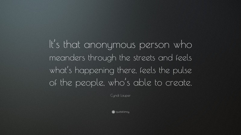 Cyndi Lauper Quote: “It’s that anonymous person who meanders through the streets and feels what’s happening there, feels the pulse of the people, who’s able to create.”