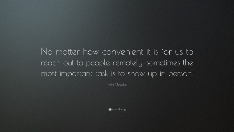 Blake Mycoskie Quote: “No matter how convenient it is for us to reach out to people remotely, sometimes the most important task is to show up in person.”
