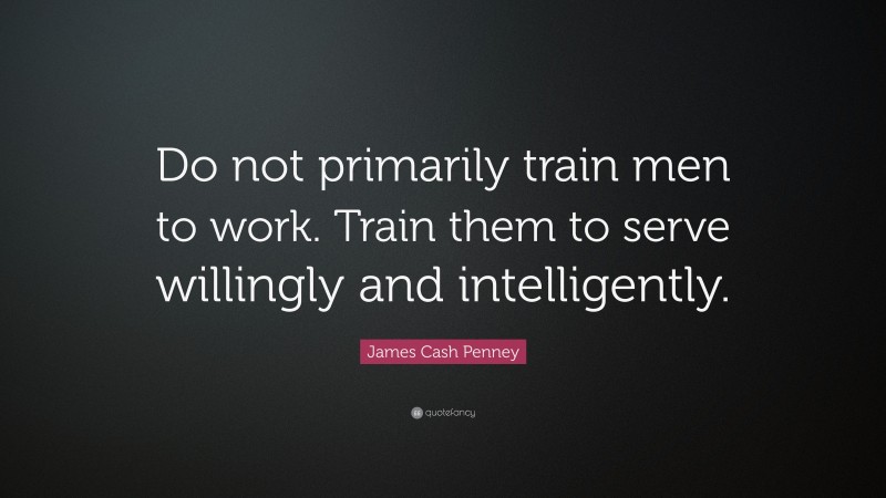 James Cash Penney Quote: “Do not primarily train men to work. Train them to serve willingly and intelligently.”