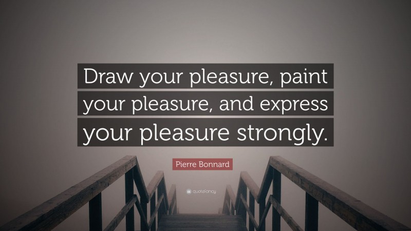 Pierre Bonnard Quote: “Draw your pleasure, paint your pleasure, and express your pleasure strongly.”