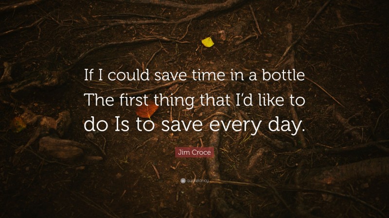 Jim Croce Quote: “If I could save time in a bottle The first thing that I’d like to do Is to save every day.”