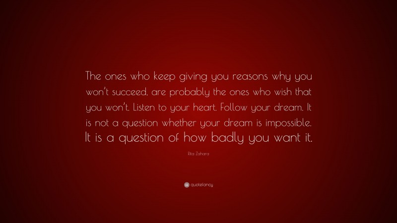 Rita Zahara Quote: “The ones who keep giving you reasons why you won’t succeed, are probably the ones who wish that you won’t. Listen to your heart. Follow your dream. It is not a question whether your dream is impossible. It is a question of how badly you want it.”