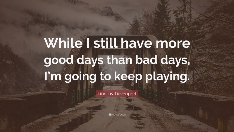 Lindsay Davenport Quote: “While I still have more good days than bad days, I’m going to keep playing.”