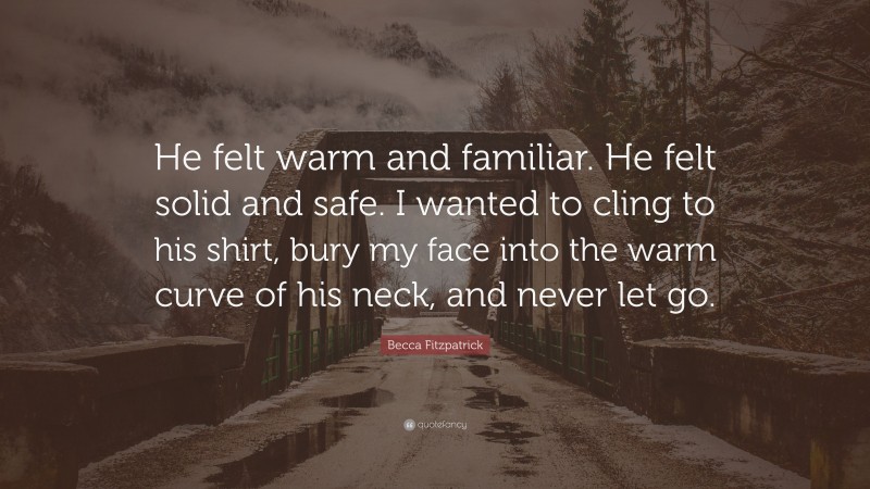 Becca Fitzpatrick Quote: “He felt warm and familiar. He felt solid and safe. I wanted to cling to his shirt, bury my face into the warm curve of his neck, and never let go.”