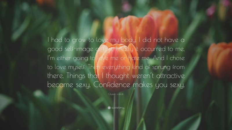 Queen Latifah Quote: “I had to grow to love my body. I did not have a good self-image at first. Finally it occurred to me, I’m either going to love me or hate me. And I chose to love myself. Then everything kind of sprung from there. Things that I thought weren’t attractive became sexy. Confidence makes you sexy.”