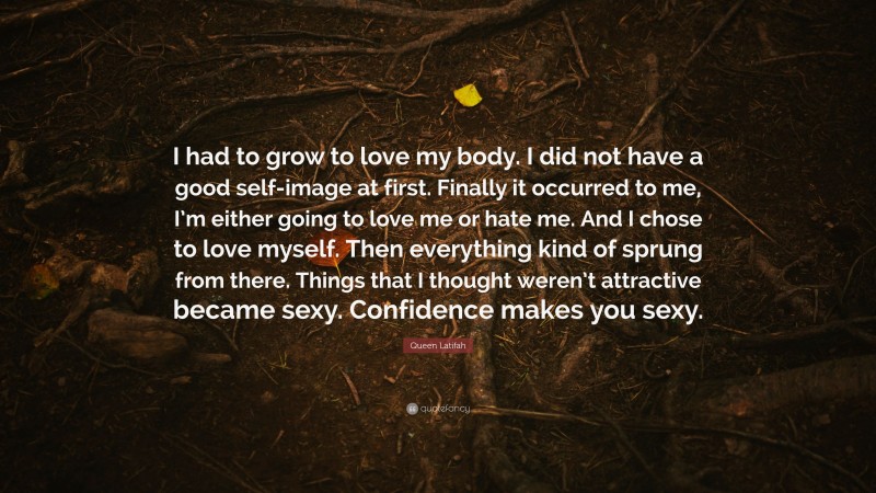 Queen Latifah Quote: “I had to grow to love my body. I did not have a good self-image at first. Finally it occurred to me, I’m either going to love me or hate me. And I chose to love myself. Then everything kind of sprung from there. Things that I thought weren’t attractive became sexy. Confidence makes you sexy.”
