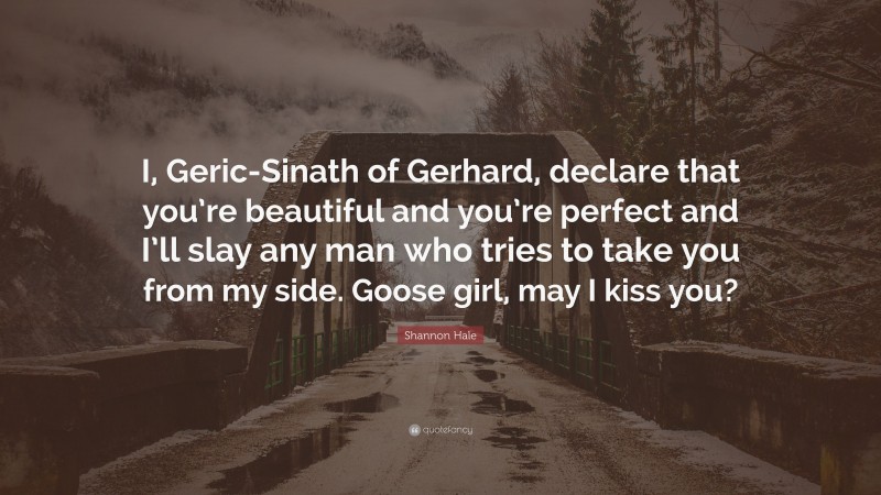 Shannon Hale Quote: “I, Geric-Sinath of Gerhard, declare that you’re beautiful and you’re perfect and I’ll slay any man who tries to take you from my side. Goose girl, may I kiss you?”