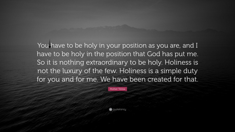 Mother Teresa Quote: “You have to be holy in your position as you are, and I have to be holy in the position that God has put me. So it is nothing extraordinary to be holy. Holiness is not the luxury of the few. Holiness is a simple duty for you and for me. We have been created for that.”