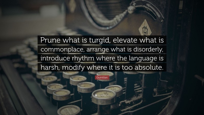 Quintilian Quote: “Prune what is turgid, elevate what is commonplace, arrange what is disorderly, introduce rhythm where the language is harsh, modify where it is too absolute.”